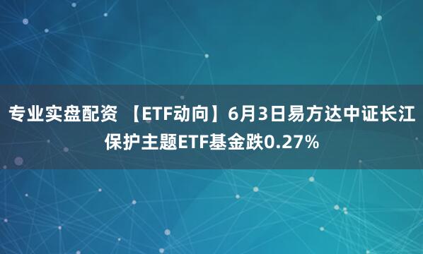 专业实盘配资 【ETF动向】6月3日易方达中证长江保护主题ETF基金跌0.27%
