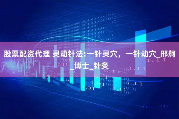 股票配资代理 灵动针法:一针灵穴，一针动穴_邢舸_博士_针灸