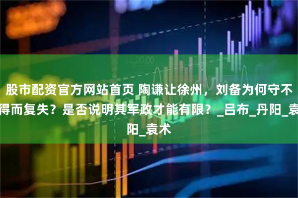 股市配资官方网站首页 陶谦让徐州，刘备为何守不住得而复失？是否说明其军政才能有限？_吕布_丹阳_袁术