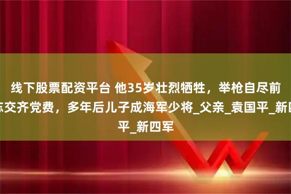 线下股票配资平台 他35岁壮烈牺牲，举枪自尽前不忘交齐党费，多年后儿子成海军少将_父亲_袁国平_新四军
