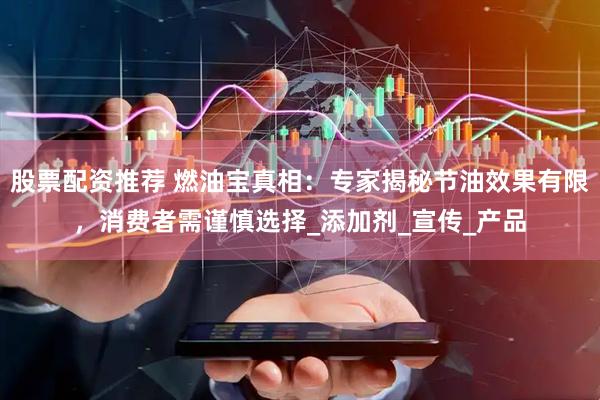 股票配资推荐 燃油宝真相：专家揭秘节油效果有限，消费者需谨慎选择_添加剂_宣传_产品