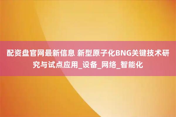 配资盘官网最新信息 新型原子化BNG关键技术研究与试点应用_设备_网络_智能化