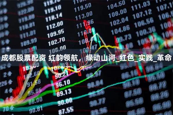 成都股票配资 红韵领航，绿动山河_红色_实践_革命