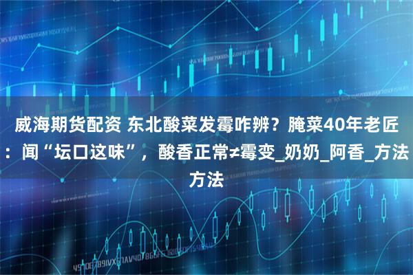 威海期货配资 东北酸菜发霉咋辨？腌菜40年老匠：闻“坛口这味”，酸香正常≠霉变_奶奶_阿香_方法