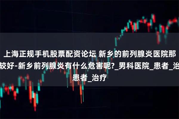 上海正规手机股票配资论坛 新乡的前列腺炎医院那家较好-新乡前列腺炎有什么危害呢?_男科医院_患者_治疗