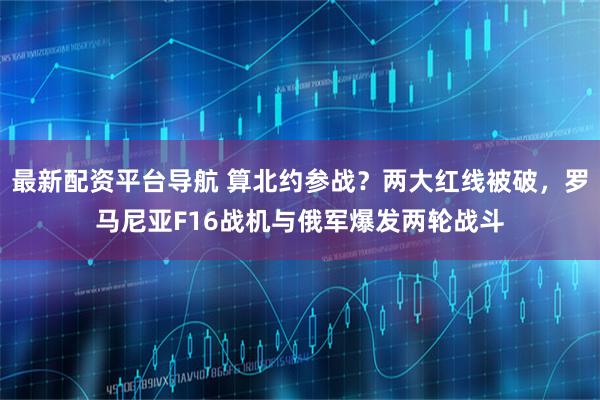 最新配资平台导航 算北约参战？两大红线被破，罗马尼亚F16战机与俄军爆发两轮战斗