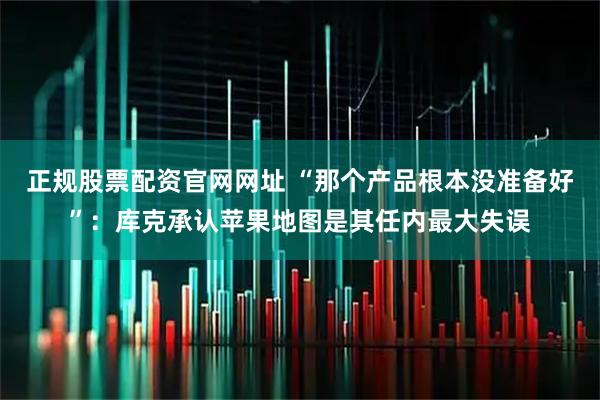 正规股票配资官网网址 “那个产品根本没准备好”：库克承认苹果地图是其任内最大失误